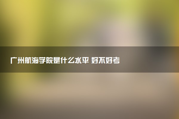 广州航海学院是什么水平 好不好考