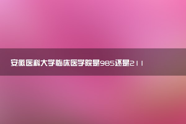 安徽医科大学临床医学院是985还是211 含金量怎么样