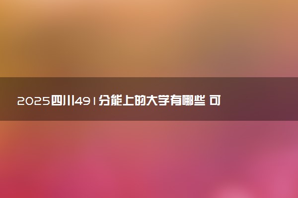 2025四川491分能上的大学有哪些 可以报考院校名单