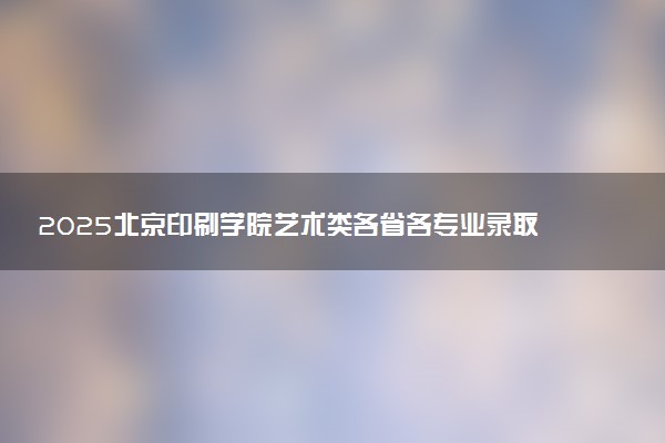 2025北京印刷学院艺术类各省各专业录取分数线汇总