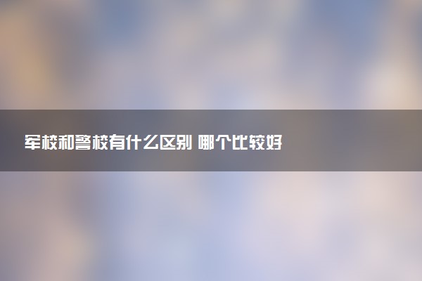 军校和警校有什么区别 哪个比较好