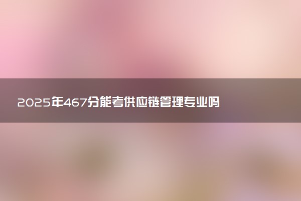 2025年467分能考供应链管理专业吗 467分供应链管理专业大学推荐