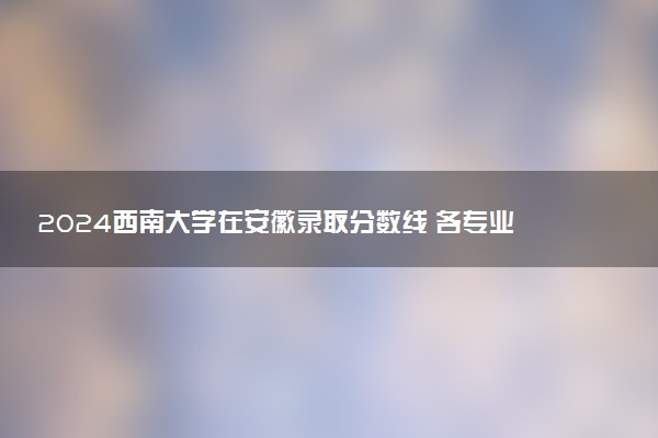 2024西南大学在安徽录取分数线 各专业分数及位次