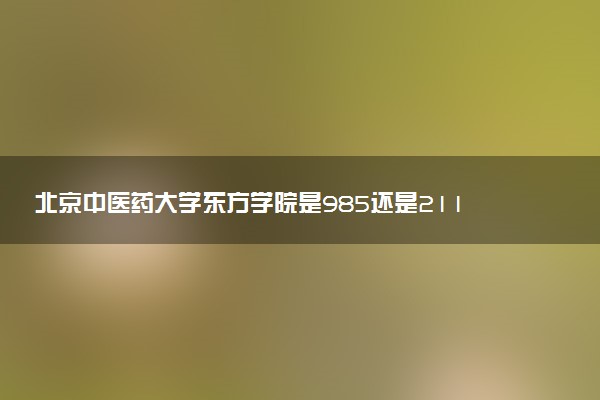 北京中医药大学东方学院是985还是211 含金量怎么样