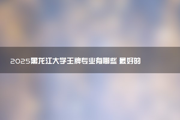 2025黑龙江大学王牌专业有哪些 最好的专业是什么