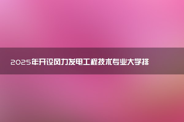 2025年开设风力发电工程技术专业大学排名及评级 高校排行榜