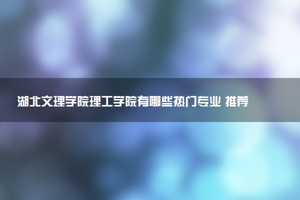 湖北文理学院理工学院有哪些热门专业 推荐的王牌专业