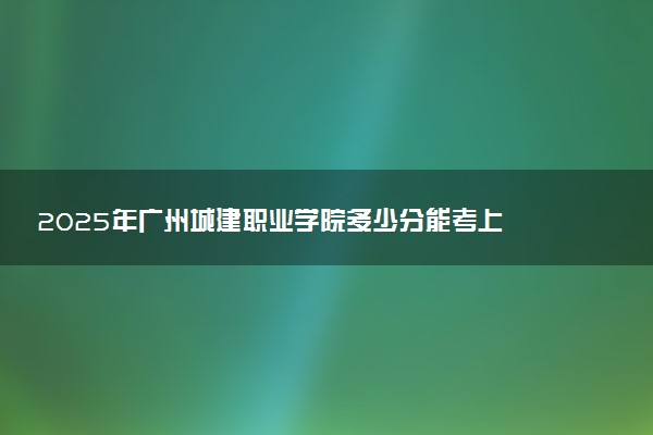 2025年广州城建职业学院多少分能考上 最低分及位次