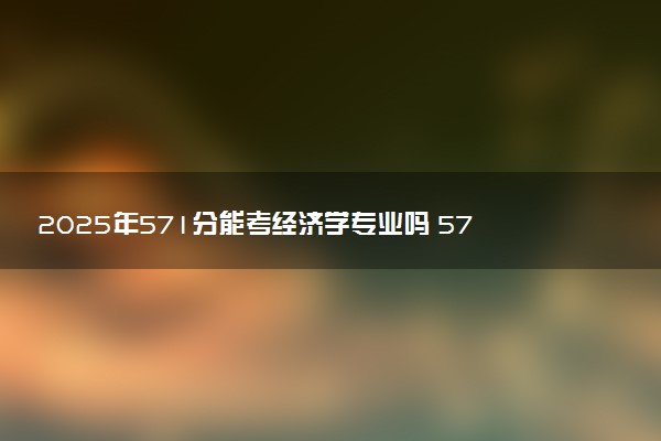 2025年571分能考经济学专业吗 571分经济学专业大学推荐