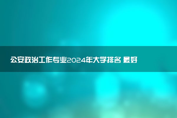 公安政治工作专业2024年大学排名 最好的大学排行榜