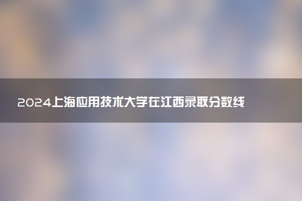 2024上海应用技术大学在江西录取分数线 各专业分数及位次