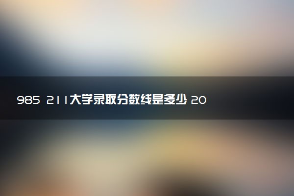 985 211大学录取分数线是多少 2025多少分能考上