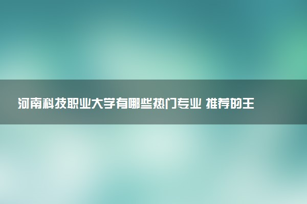 河南科技职业大学有哪些热门专业 推荐的王牌专业