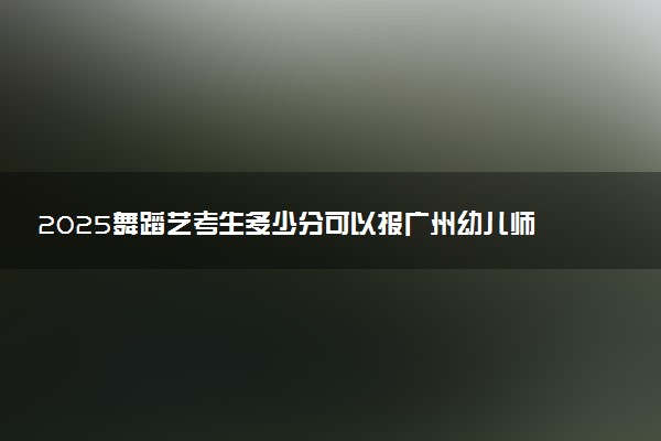 2025舞蹈艺考生多少分可以报广州幼儿师范高等专科学校