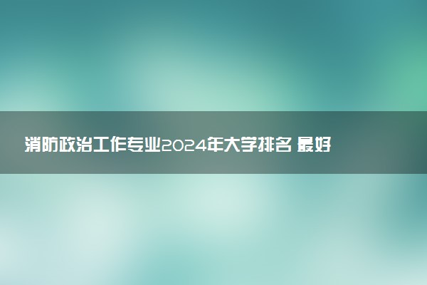 消防政治工作专业2024年大学排名 最好的大学排行榜