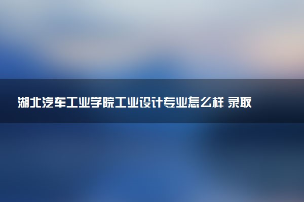 湖北汽车工业学院工业设计专业怎么样 录取分数线多少