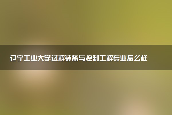 辽宁工业大学过程装备与控制工程专业怎么样 录取分数线多少