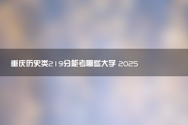 重庆历史类219分能考哪些大学 2025考生稳上的大学名单