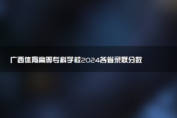 广西体育高等专科学校2024各省录取分数线及最低位次是多少