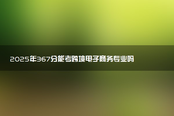 2025年367分能考跨境电子商务专业吗 367分跨境电子商务专业大学推荐