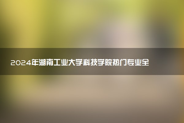 2024年湖南工业大学科技学院热门专业全国排名 有哪些专业比较好