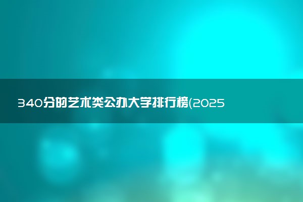 340分的艺术类公办大学排行榜（2025考生参考)