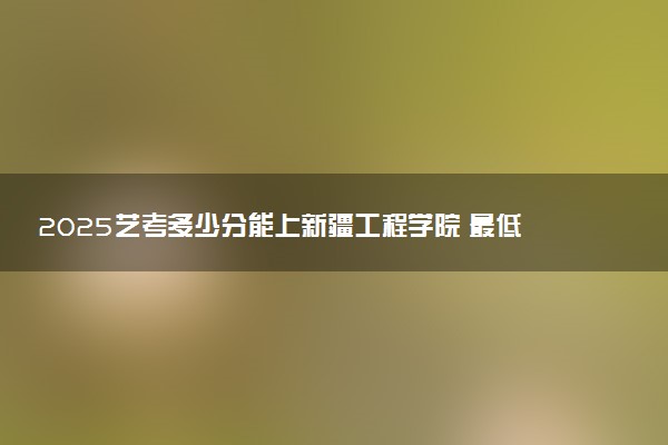 2025艺考多少分能上新疆工程学院 最低分数线是多少