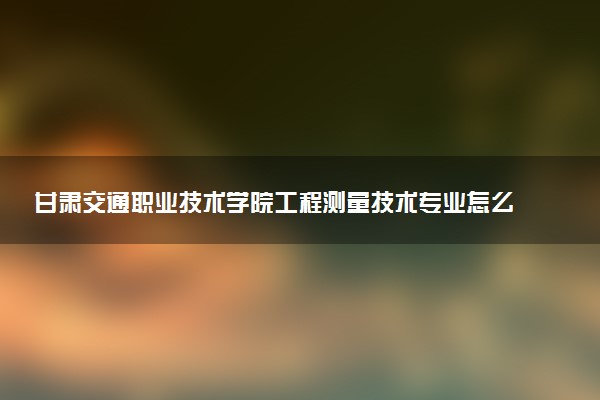 甘肃交通职业技术学院工程测量技术专业怎么样 录取分数线多少