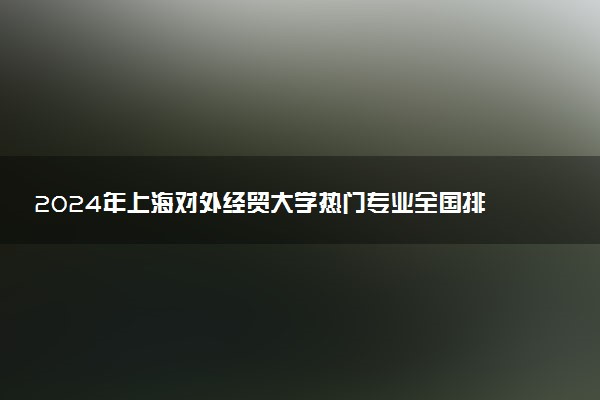 2024年上海对外经贸大学热门专业全国排名 有哪些专业比较好