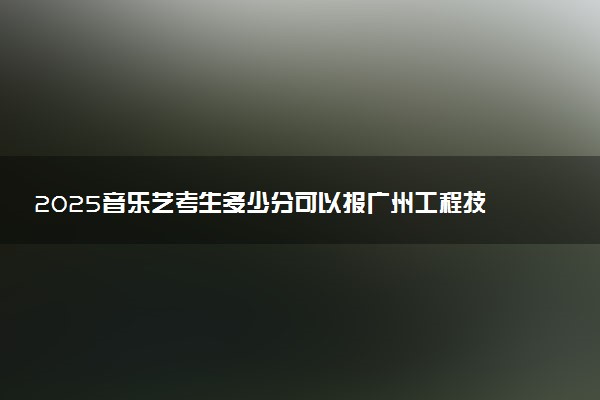 2025音乐艺考生多少分可以报广州工程技术职业学院