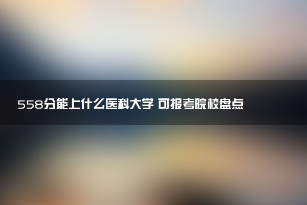 558分能上什么医科大学 可报考院校盘点