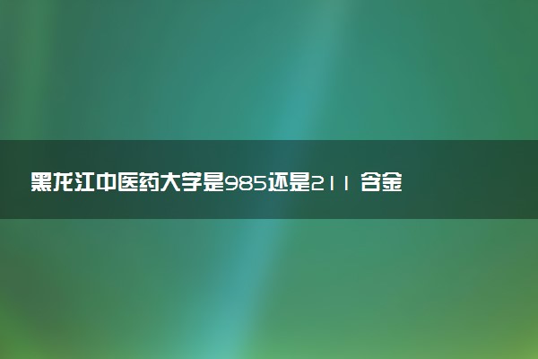 黑龙江中医药大学是985还是211 含金量怎么样