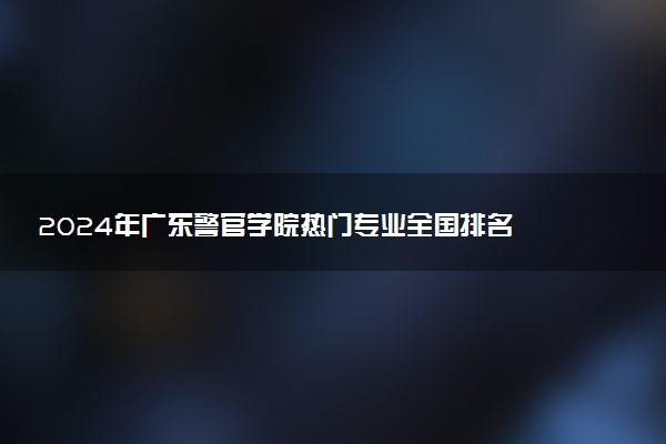 2024年广东警官学院热门专业全国排名 有哪些专业比较好