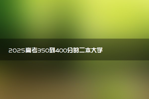 2025高考350到400分的二本大学 报考哪些院校好