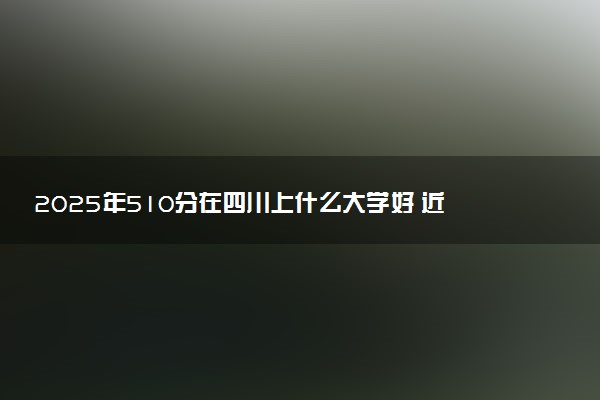 2025年510分在四川上什么大学好 近三年录取分数线是多少