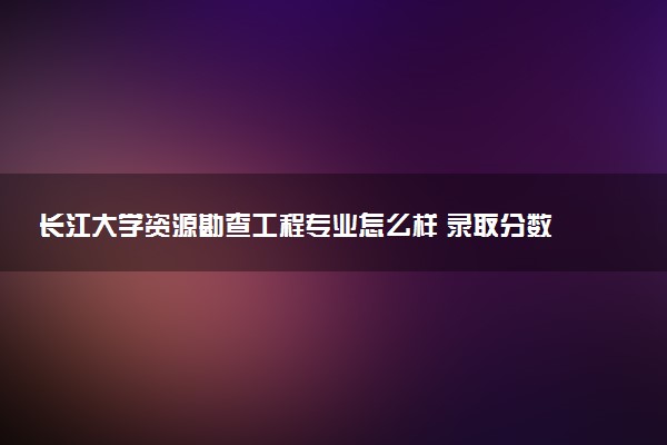 长江大学资源勘查工程专业怎么样 录取分数线多少