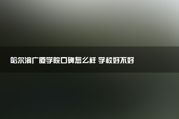 哈尔滨广厦学院口碑怎么样 学校好不好