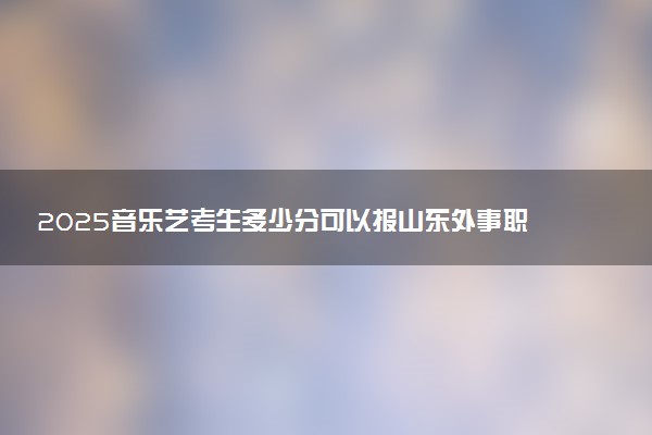 2025音乐艺考生多少分可以报山东外事职业大学