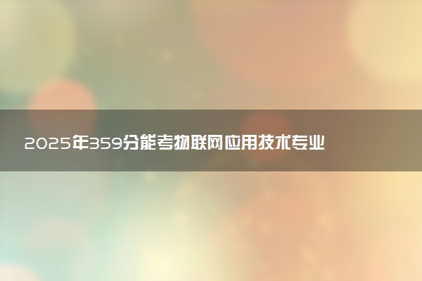 2025年359分能考物联网应用技术专业吗 359分物联网应用技术专业大学推荐