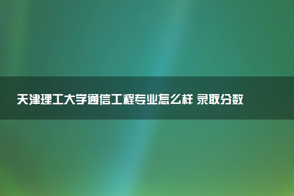 天津理工大学通信工程专业怎么样 录取分数线多少