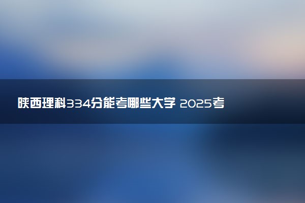 陕西理科334分能考哪些大学 2025考生稳上的大学名单