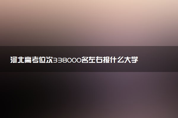 河北高考位次338000名左右报什么大学好（2025年参考）