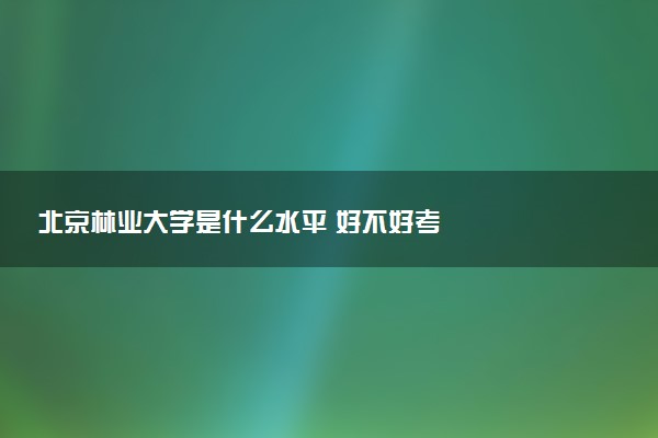 北京林业大学是什么水平 好不好考