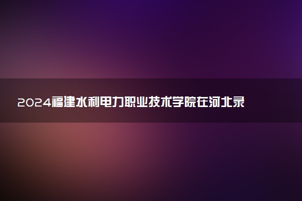 2024福建水利电力职业技术学院在河北录取分数线 各专业分数及位次