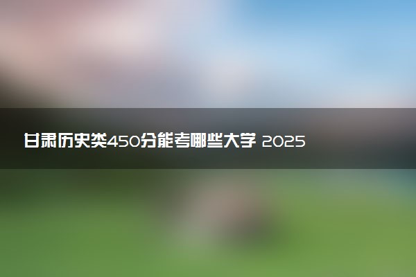 甘肃历史类450分能考哪些大学 2025考生稳上的大学名单