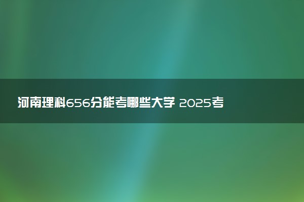 河南理科656分能考哪些大学 2025考生稳上的大学名单