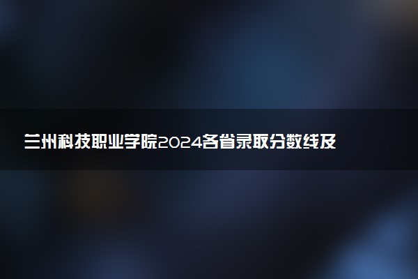 兰州科技职业学院2024各省录取分数线及最低位次是多少