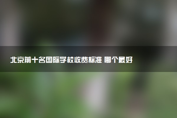 北京前十名国际学校收费标准 哪个最好