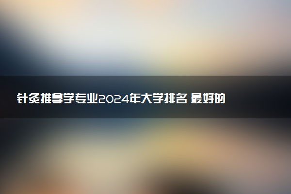 针灸推拿学专业2024年大学排名 最好的大学排行榜