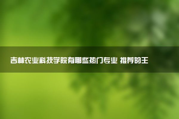 吉林农业科技学院有哪些热门专业 推荐的王牌专业